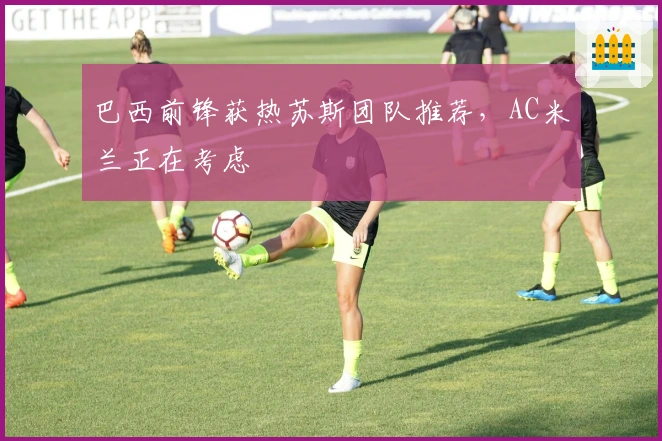 巴西前锋获热苏斯团队推荐，AC米兰正在考虑