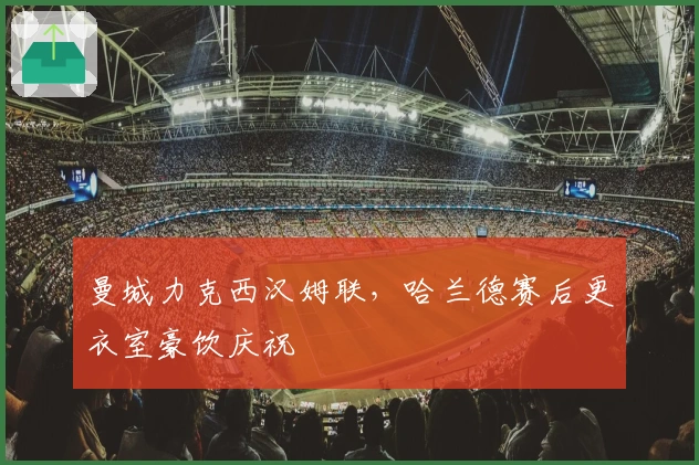 曼城力克西汉姆联，哈兰德赛后更衣室豪饮庆祝