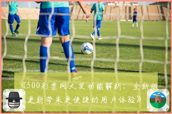 《500彩票网大奖功能解析：全新版本更新带来更便捷的用户体验》