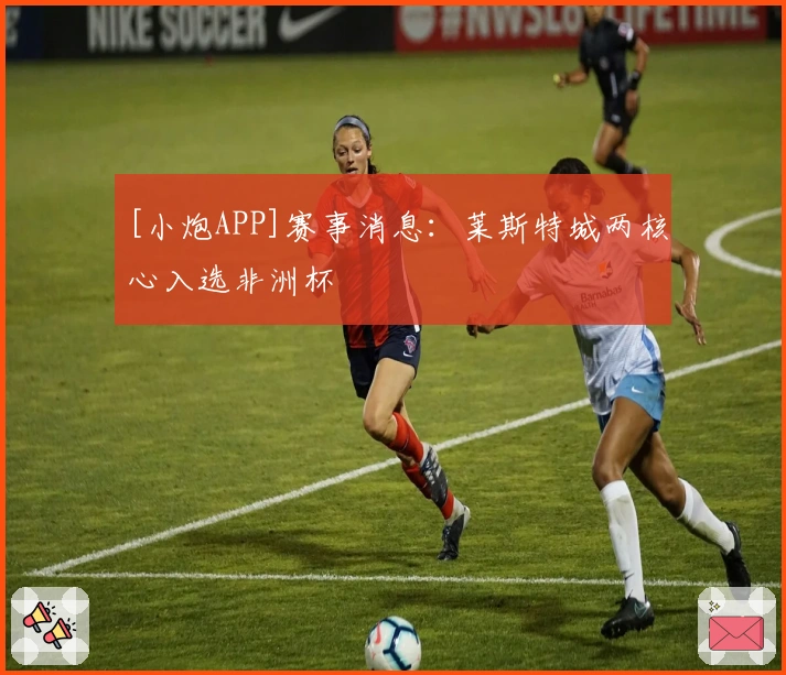 [小炮APP]赛事消息：莱斯特城两核心入选非洲杯