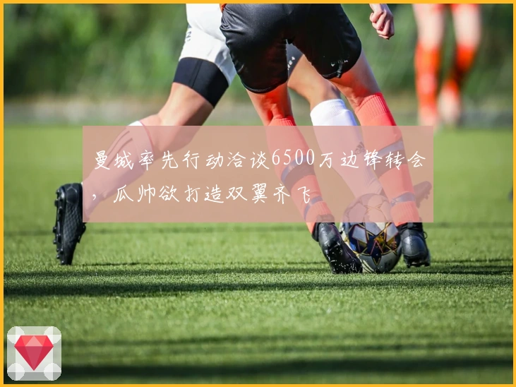 曼城率先行动洽谈6500万边锋转会，瓜帅欲打造双翼齐飞