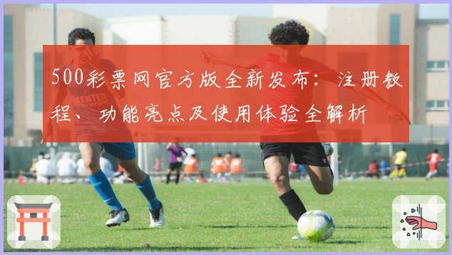 500彩票网官方版全新发布：注册教程、功能亮点及使用体验全解析