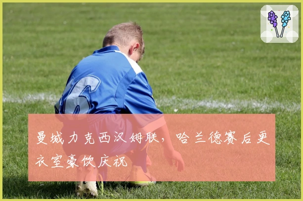 曼城力克西汉姆联，哈兰德赛后更衣室豪饮庆祝