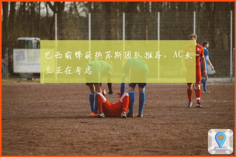 巴西前锋获热苏斯团队推荐，AC米兰正在考虑