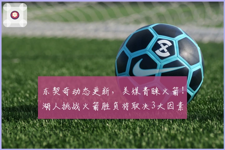 东契奇动态更新，美媒青睐火箭！湖人挑战火箭胜负将取决3大因素