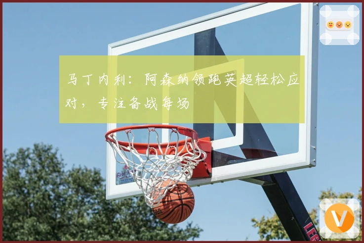 马丁内利：阿森纳领跑英超轻松应对，专注备战每场