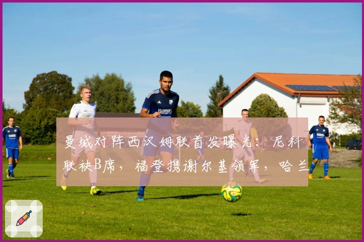 曼城对阵西汉姆联首发曝光：尼科联袂B席，福登携谢尔基领军，哈兰德突前