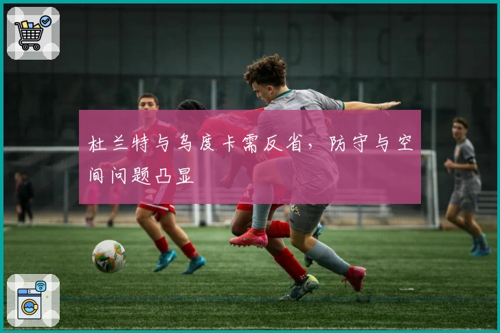 杜兰特与乌度卡需反省，防守与空间问题凸显