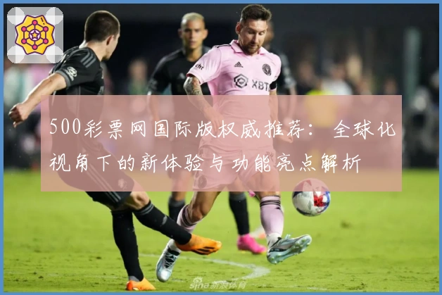 500彩票网国际版权威推荐：全球化视角下的新体验与功能亮点解析
