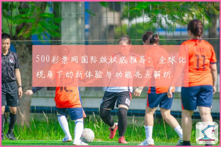 500彩票网国际版权威推荐：全球化视角下的新体验与功能亮点解析