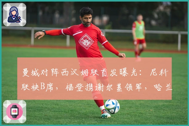 曼城对阵西汉姆联首发曝光：尼科联袂B席，福登携谢尔基领军，哈兰德突前