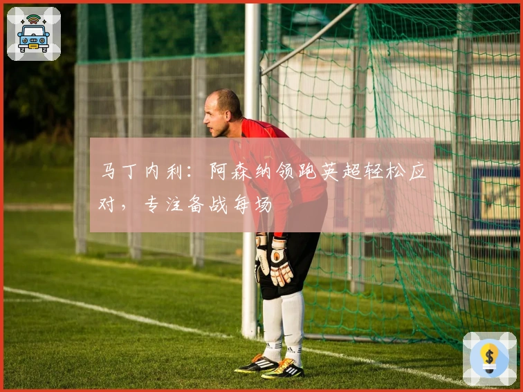 马丁内利：阿森纳领跑英超轻松应对，专注备战每场