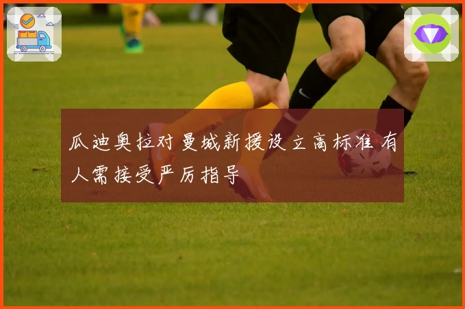 瓜迪奥拉对曼城新援设立高标准 有人需接受严厉指导